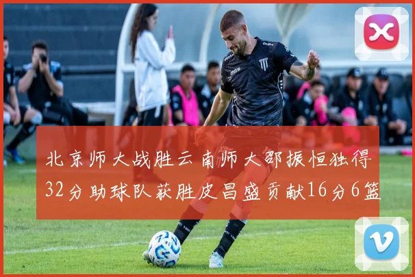 北京师大战胜云南师大邵振恒独得32分助球队获胜皮昌盛贡献16分6篮板5助攻