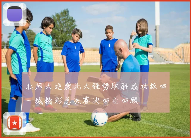 北师大逆袭北大强势取胜成功扳回一城精彩总决赛次回合回顾