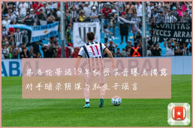 弗洛伦蒂诺19年秘密录音曝光揭露对手暗杀阴谋与私生子谣言