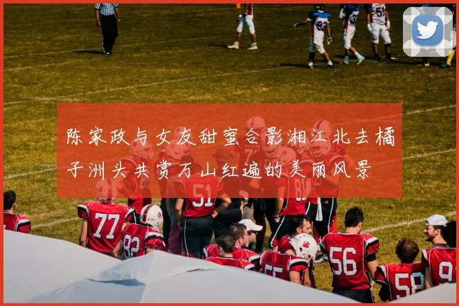 陈家政与女友甜蜜合影湘江北去橘子洲头共赏万山红遍的美丽风景