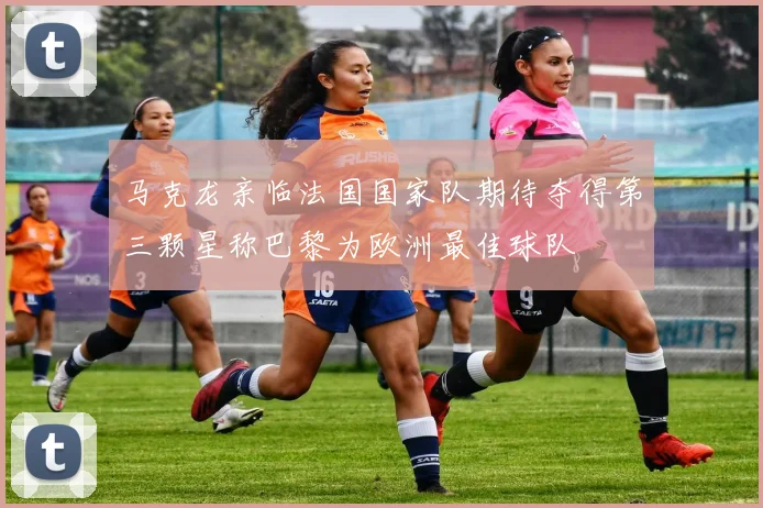 马克龙亲临法国国家队期待夺得第三颗星称巴黎为欧洲最佳球队