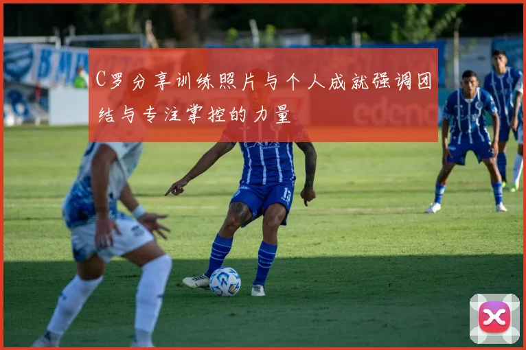 C罗分享训练照片与个人成就强调团结与专注掌控的力量