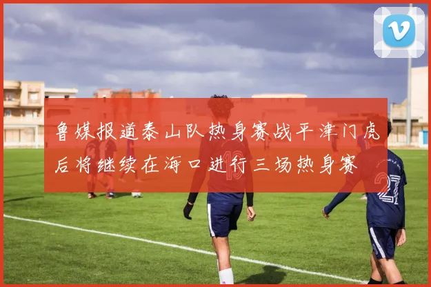 鲁媒报道泰山队热身赛战平津门虎后将继续在海口进行三场热身赛