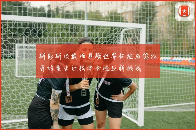 斯彭斯谈戴面具踢世界杯经历德拉普的重击让我学会适应新挑战