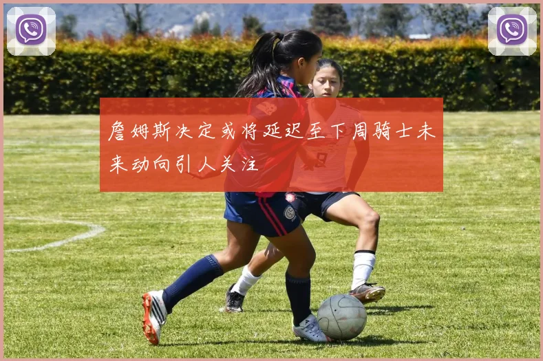 詹姆斯决定或将延迟至下周骑士未来动向引人关注