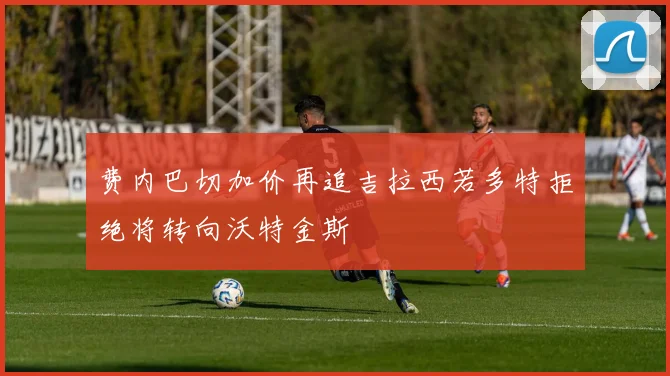 费内巴切加价再追吉拉西若多特拒绝将转向沃特金斯