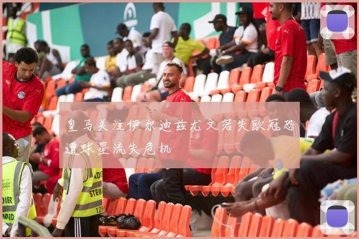 皇马关注伊尔迪兹尤文若失欧冠恐遭球星流失危机