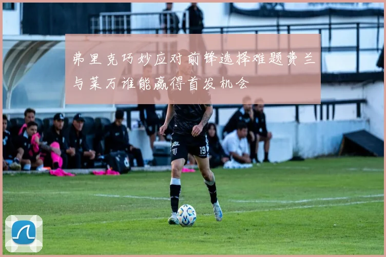 弗里克巧妙应对前锋选择难题费兰与莱万谁能赢得首发机会