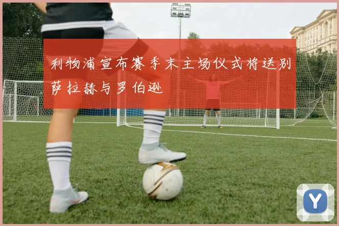 利物浦宣布赛季末主场仪式将送别萨拉赫与罗伯逊
